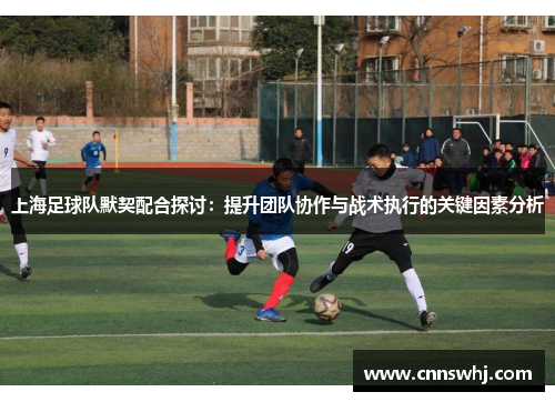 上海足球队默契配合探讨：提升团队协作与战术执行的关键因素分析