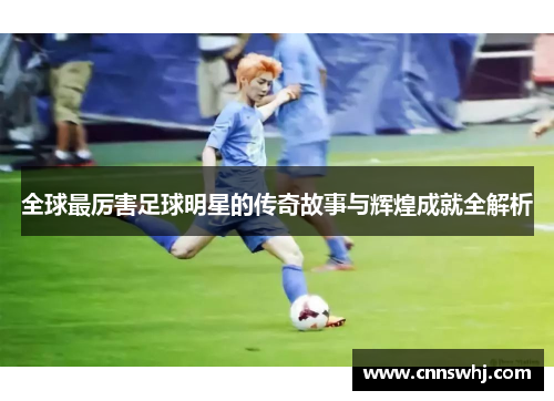 全球最厉害足球明星的传奇故事与辉煌成就全解析