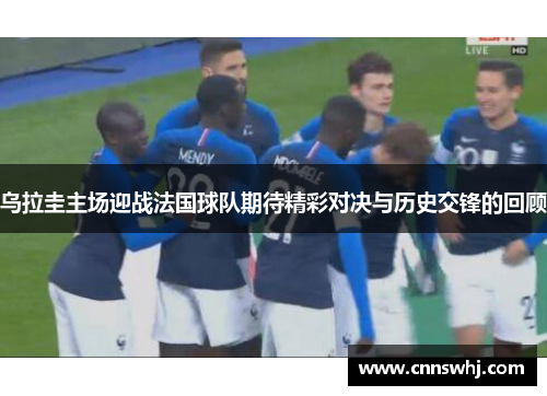乌拉圭主场迎战法国球队期待精彩对决与历史交锋的回顾